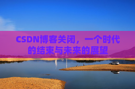 CSDN博客关闭，一个时代的结束与未来的展望